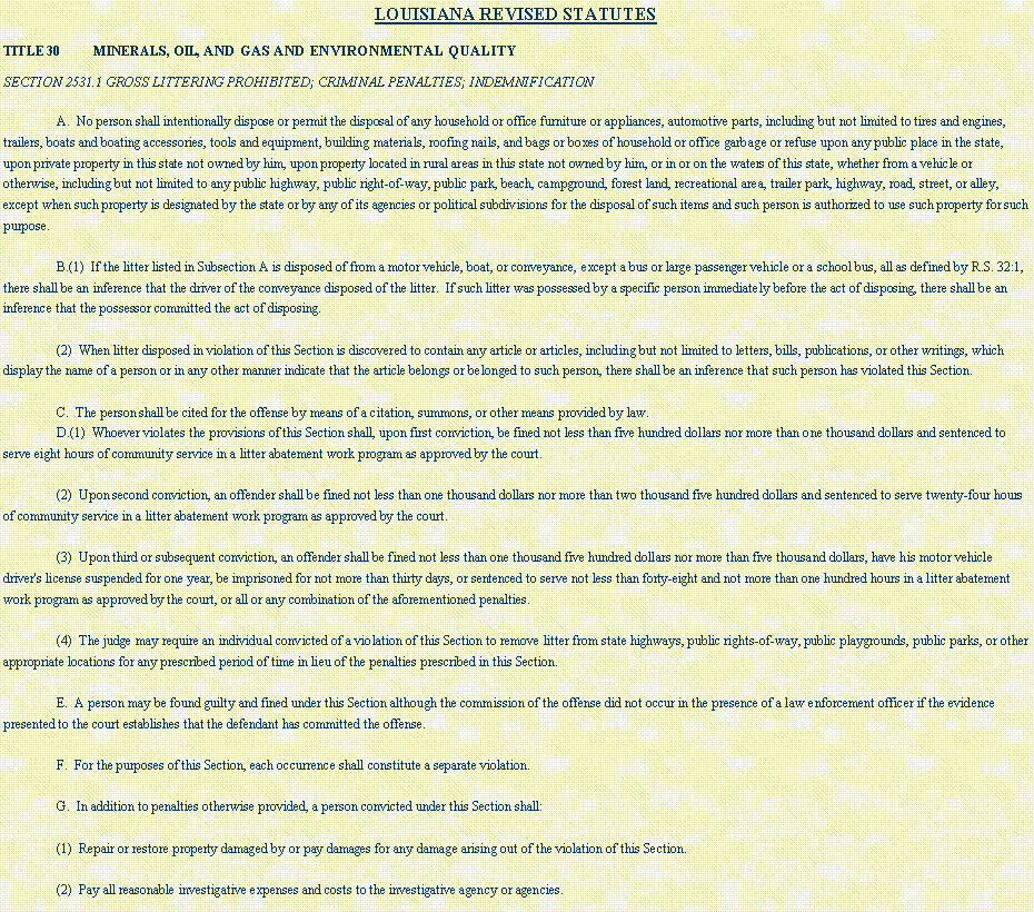 Text Box: LOUISIANA REVISED STATUTES TITLE 30          MINERALS, OIL, AND GAS AND ENVIRONMENTAL QUALITYSECTION 2531.1 GROSS LITTERING PROHIBITED; CRIMINAL PENALTIES; INDEMNIFICATIONA.  No person shall intentionally dispose or permit the disposal of any household or office furniture or appliances, automotive parts, including but not limited to tires and engines, trailers, boats and boating accessories, tools and equipment, building materials, roofing nails, and bags or boxes of household or office garbage or refuse upon any public place in the state, upon private property in this state not owned by him, upon property located in rural areas in this state not owned by him, or in or on the waters of this state, whether from a vehicle or otherwise, including but not limited to any public highway, public right-of-way, public park, beach, campground, forest land, recreational area, trailer park, highway, road, street, or alley, except when such property is designated by the state or by any of its agencies or political subdivisions for the disposal of such items and such person is authorized to use such property for such purpose.B.(1)  If the litter listed in Subsection A is disposed of from a motor vehicle, boat, or conveyance, except a bus or large passenger vehicle or a school bus, all as defined by R.S. 32:1, there shall be an inference that the driver of the conveyance disposed of the litter.  If such litter was possessed by a specific person immediately before the act of disposing, there shall be an inference that the possessor committed the act of disposing.(2)  When litter disposed in violation of this Section is discovered to contain any article or articles, including but not limited to letters, bills, publications, or other writings, which display the name of a person or in any other manner indicate that the article belongs or belonged to such person, there shall be an inference that such person has violated this Section.C.  The person shall be cited for the offense by means of a citation, summons, or other means provided by law.D.(1)  Whoever violates the provisions of this Section shall, upon first conviction, be fined not less than five hundred dollars nor more than one thousand dollars and sentenced to serve eight hours of community service in a litter abatement work program as approved by the court.(2)  Upon second conviction, an offender shall be fined not less than one thousand dollars nor more than two thousand five hundred dollars and sentenced to serve twenty-four hours of community service in a litter abatement work program as approved by the court.(3)  Upon third or subsequent conviction, an offender shall be fined not less than one thousand five hundred dollars nor more than five thousand dollars, have his motor vehicle driver's license suspended for one year, be imprisoned for not more than thirty days, or sentenced to serve not less than forty-eight and not more than one hundred hours in a litter abatement work program as approved by the court, or all or any combination of the aforementioned penalties.(4)  The judge may require an individual convicted of a violation of this Section to remove litter from state highways, public rights-of-way, public playgrounds, public parks, or other appropriate locations for any prescribed period of time in lieu of the penalties prescribed in this Section.E.  A person may be found guilty and fined under this Section although the commission of the offense did not occur in the presence of a law enforcement officer if the evidence presented to the court establishes that the defendant has committed the offense.F.  For the purposes of this Section, each occurrence shall constitute a separate violation.G.  In addition to penalties otherwise provided, a person convicted under this Section shall:(1)  Repair or restore property damaged by or pay damages for any damage arising out of the violation of this Section.(2)  Pay all reasonable investigative expenses and costs to the investigative agency or agencies.